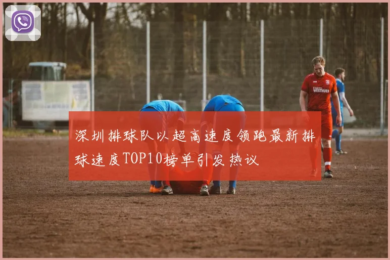 深圳排球队以超高速度领跑最新排球速度TOP10榜单引发热议