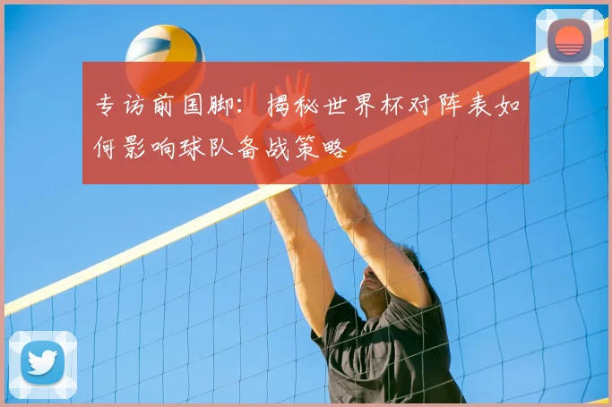 专访前国脚：揭秘世界杯对阵表如何影响球队备战策略