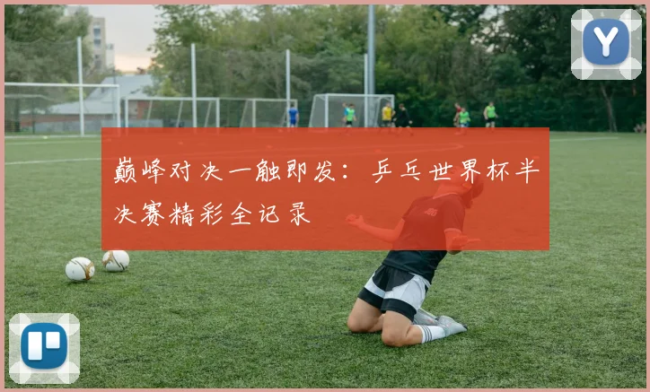 巅峰对决一触即发：乒乓世界杯半决赛精彩全记录