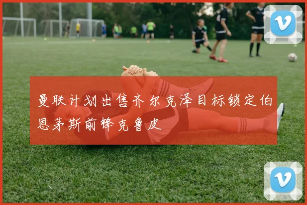 曼联计划出售齐尔克泽目标锁定伯恩茅斯前锋克鲁皮