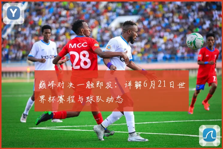 巅峰对决一触即发：详解6月21日世界杯赛程与球队动态