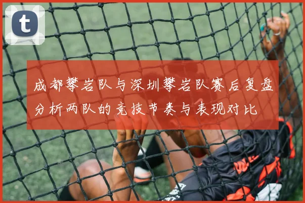 成都攀岩队与深圳攀岩队赛后复盘分析两队的竞技节奏与表现对比
