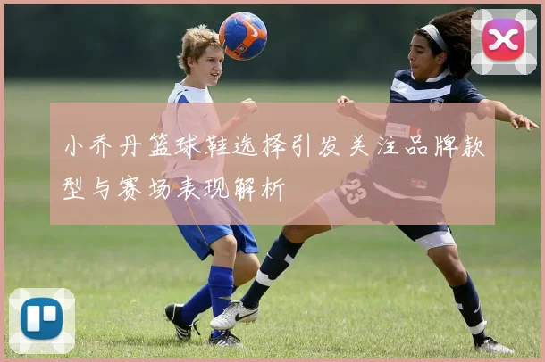 小乔丹篮球鞋选择引发关注品牌款型与赛场表现解析
