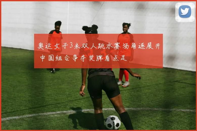 奥运女子3米双人跳水赛场角逐展开 中国组合争夺奖牌看点足