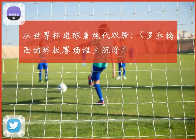 从世界杯进球看绝代双骄：C罗和梅西的终极赛场谁主沉浮？
