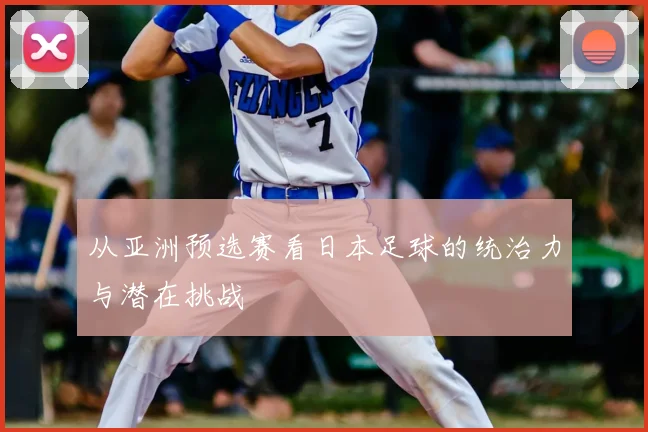从亚洲预选赛看日本足球的统治力与潜在挑战