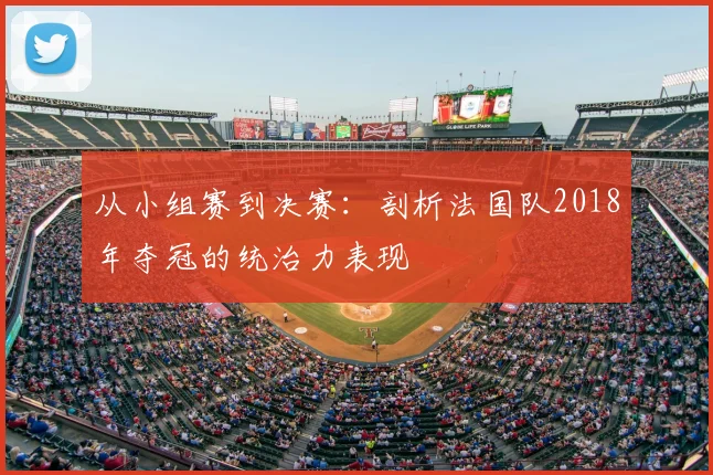 从小组赛到决赛:剖析法国队2018年夺冠的统治力表现