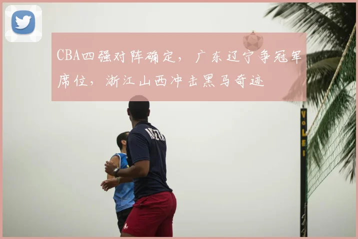 CBA四强对阵确定，广东辽宁争冠军席位，浙江山西冲击黑马奇迹