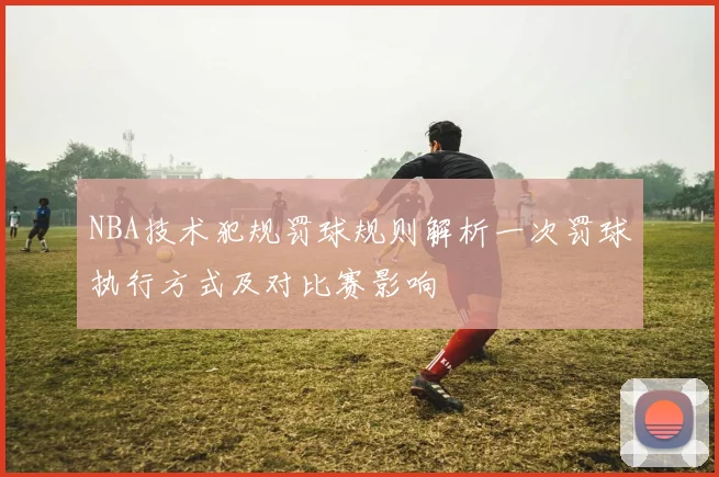 NBA技术犯规罚球规则解析一次罚球执行方式及对比赛影响