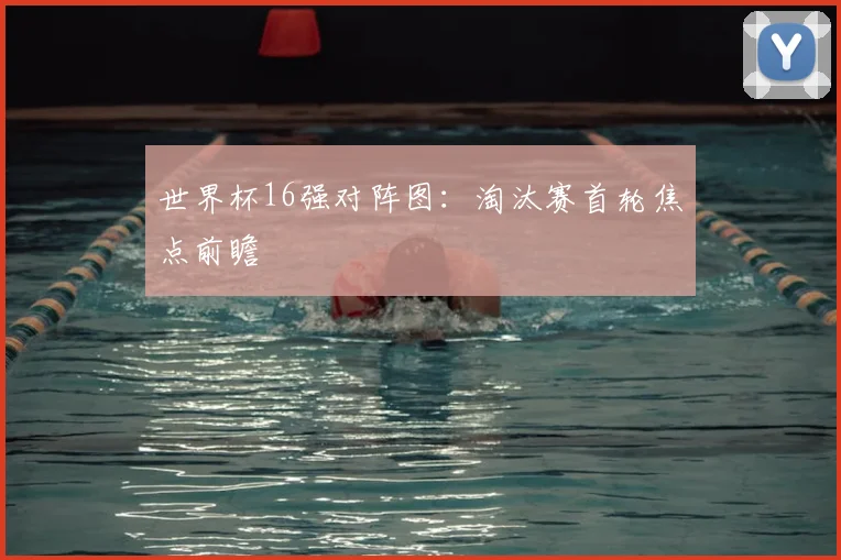 世界杯16强对阵图:淘汰赛首轮焦点前瞻