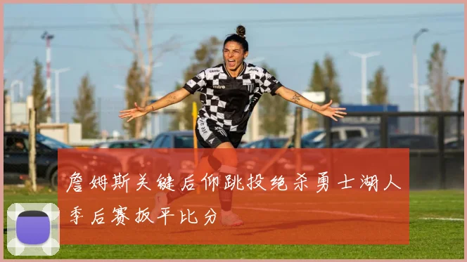 詹姆斯关键后仰跳投绝杀勇士湖人季后赛扳平比分