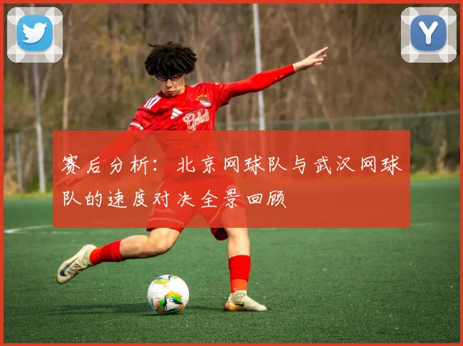 赛后分析：北京网球队与武汉网球队的速度对决全景回顾