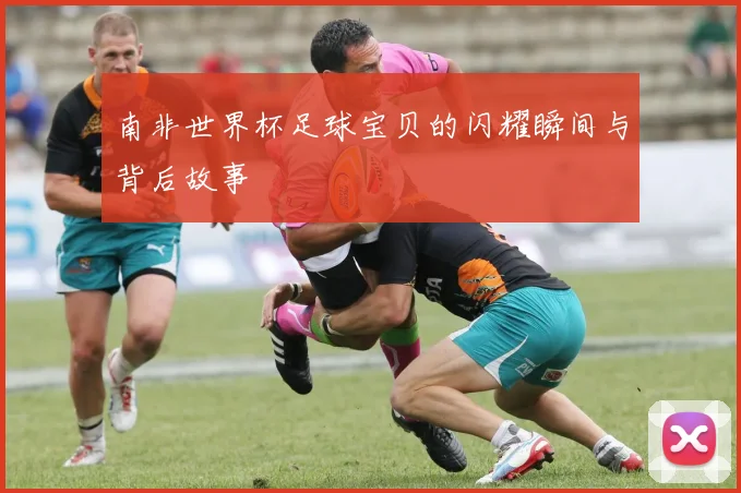 南非世界杯足球宝贝的闪耀瞬间与背后故事