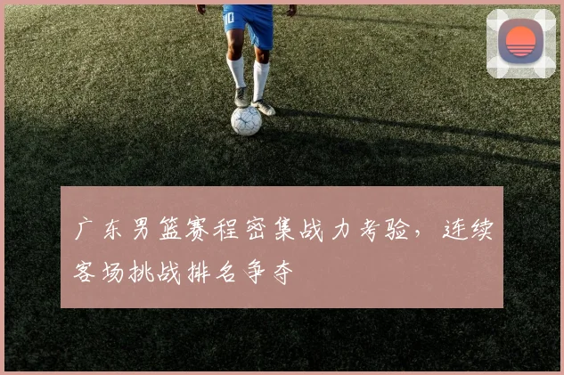 广东男篮赛程密集战力考验，连续客场挑战排名争夺