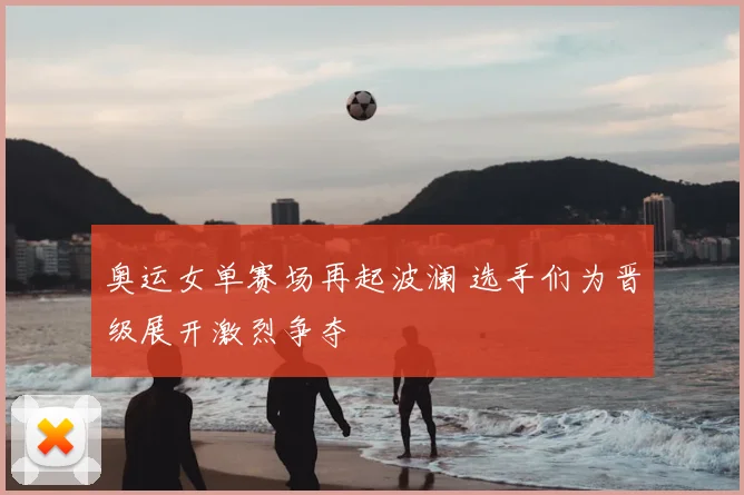 奥运女单赛场再起波澜 选手们为晋级展开激烈争夺