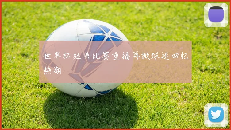 世界杯经典比赛重播再掀球迷回忆热潮