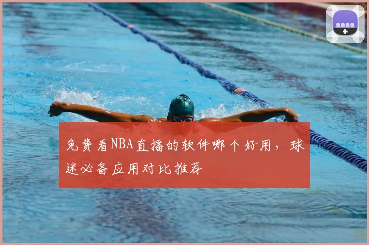 免费看NBA直播的软件哪个好用，球迷必备应用对比推荐