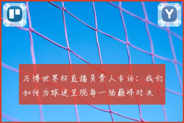 万博世界杯直播负责人专访:我们如何为球迷呈现每一场巅峰对决