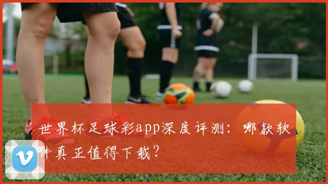世界杯足球彩app深度评测：哪款软件真正值得下载？