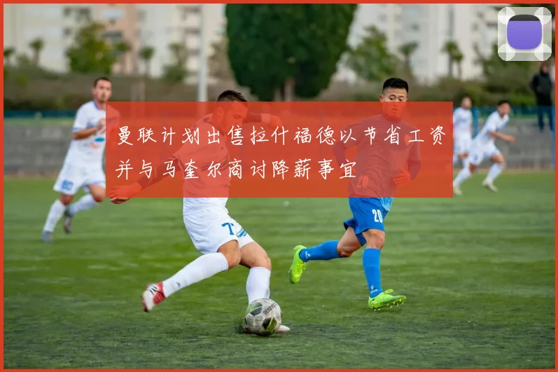 曼联计划出售拉什福德以节省工资并与马奎尔商讨降薪事宜
