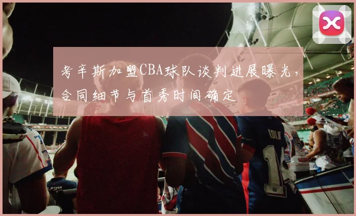 考辛斯加盟CBA球队谈判进展曝光,合同细节与首秀时间确定