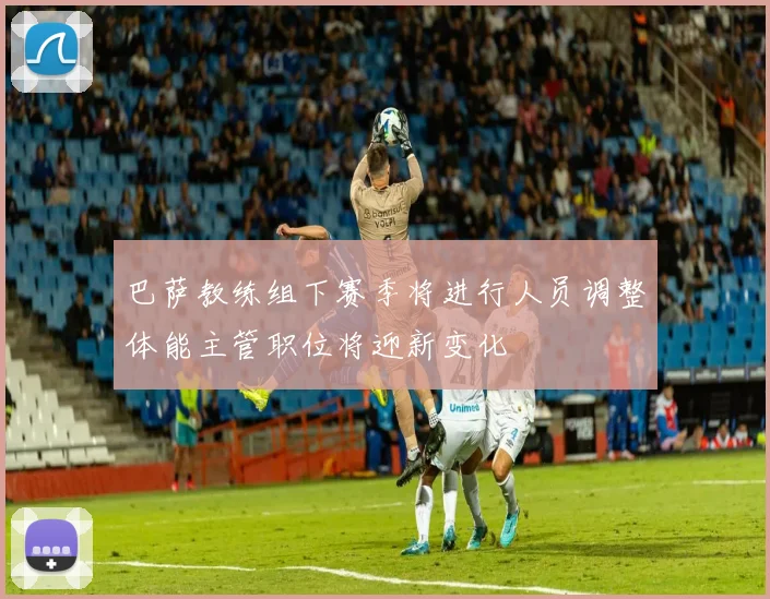巴萨教练组下赛季将进行人员调整体能主管职位将迎新变化