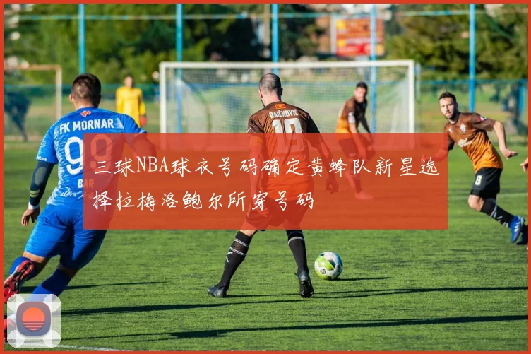 三球NBA球衣号码确定黄蜂队新星选择拉梅洛鲍尔所穿号码