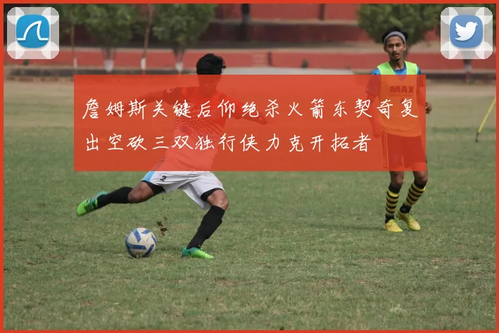 詹姆斯关键后仰绝杀火箭东契奇复出空砍三双独行侠力克开拓者
