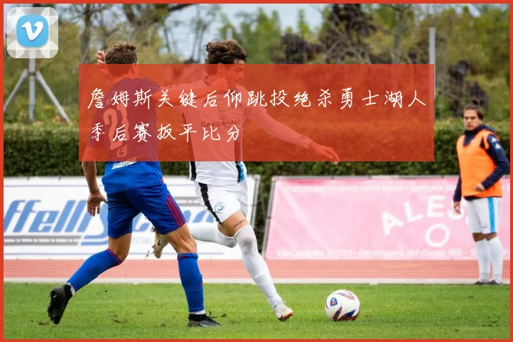 詹姆斯关键后仰跳投绝杀勇士湖人季后赛扳平比分
