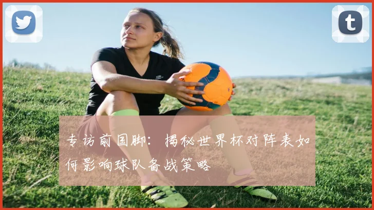 专访前国脚：揭秘世界杯对阵表如何影响球队备战策略