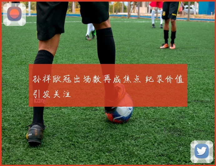 孙祥欧冠出场数再成焦点 纪录价值引发关注
