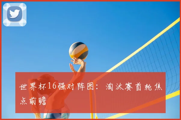 世界杯16强对阵图:淘汰赛首轮焦点前瞻