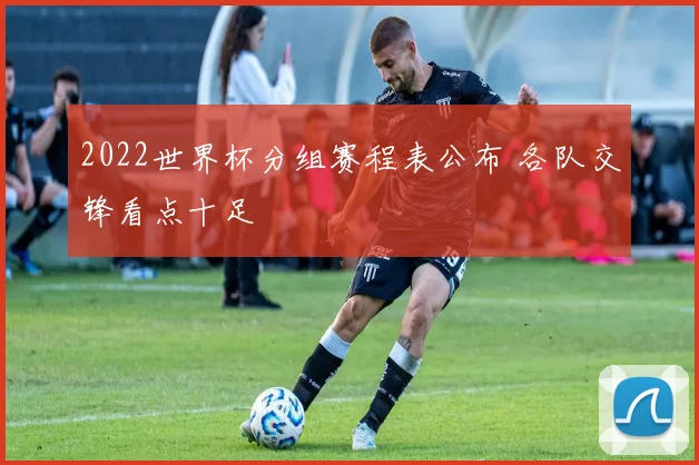 2022世界杯分组赛程表公布 各队交锋看点十足