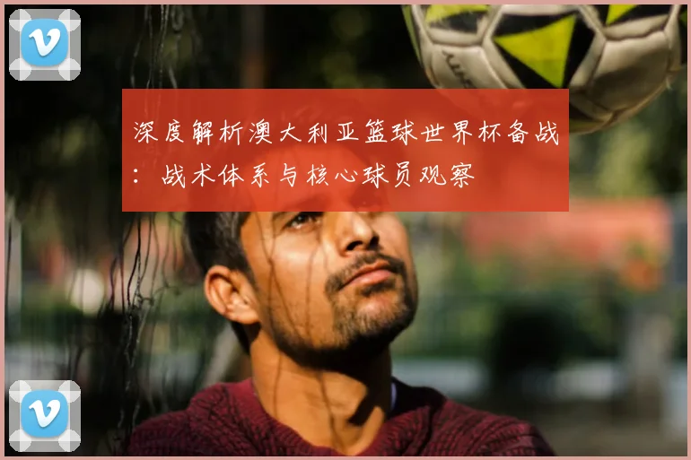 深度解析澳大利亚篮球世界杯备战：战术体系与核心球员观察
