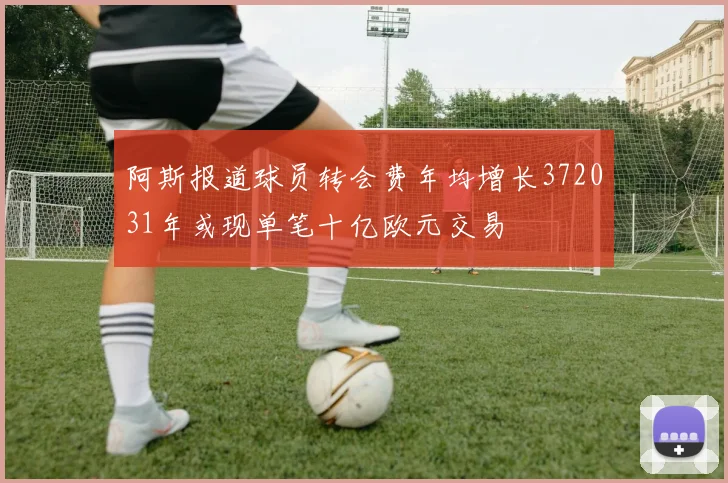 阿斯报道球员转会费年均增长372031年或现单笔十亿欧元交易