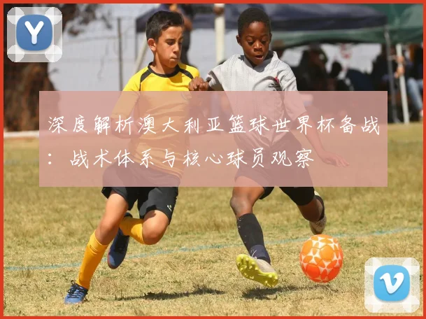 深度解析澳大利亚篮球世界杯备战：战术体系与核心球员观察