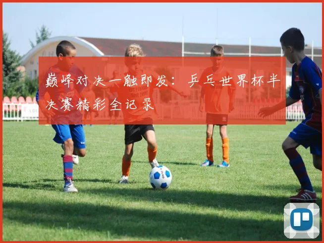 巅峰对决一触即发：乒乓世界杯半决赛精彩全记录