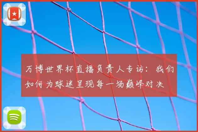 万博世界杯直播负责人专访:我们如何为球迷呈现每一场巅峰对决
