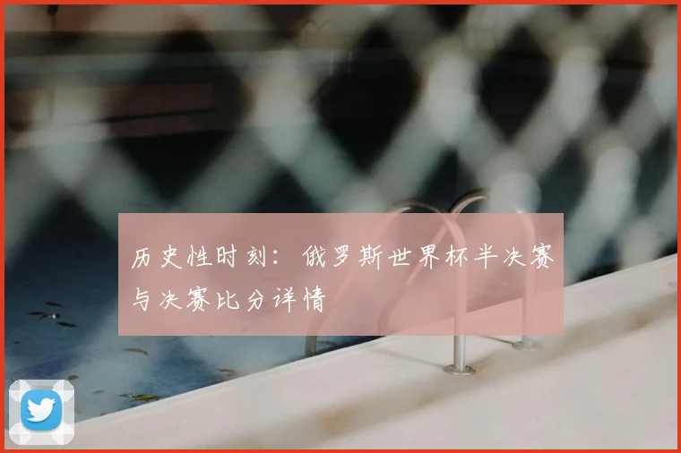 历史性时刻：俄罗斯世界杯半决赛与决赛比分详情