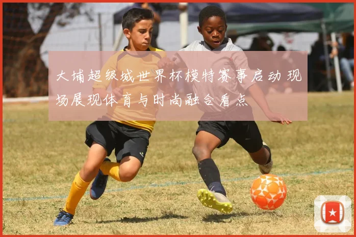 大埔超级城世界杯模特赛事启动 现场展现体育与时尚融合看点