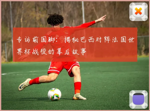 专访前国脚：揭秘巴西对阵法国世界杯战役的幕后故事