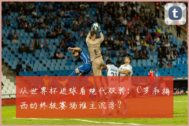 从世界杯进球看绝代双骄：C罗和梅西的终极赛场谁主沉浮？