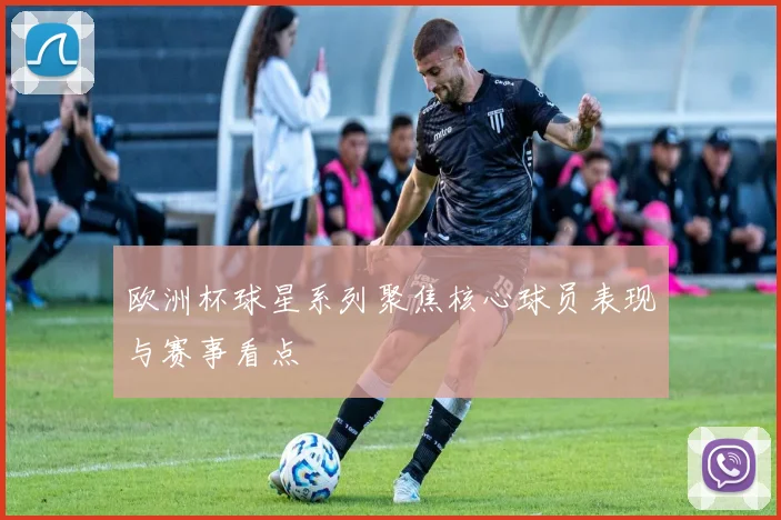 欧洲杯球星系列聚焦核心球员表现与赛事看点