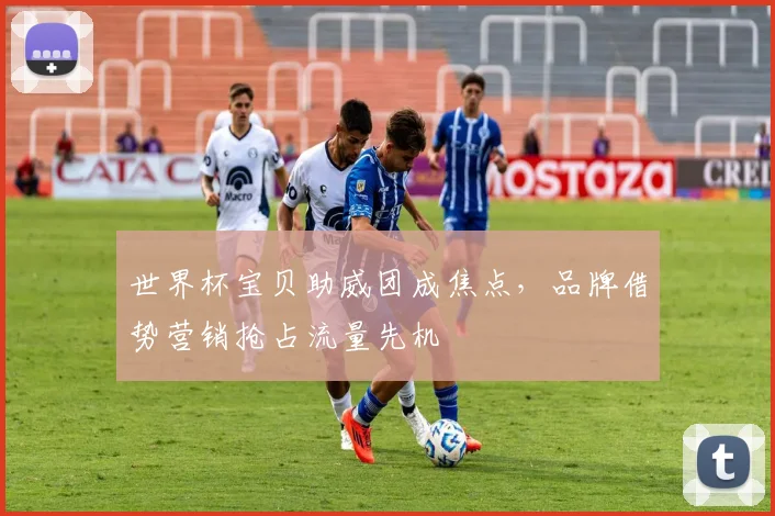 世界杯宝贝助威团成焦点，品牌借势营销抢占流量先机
