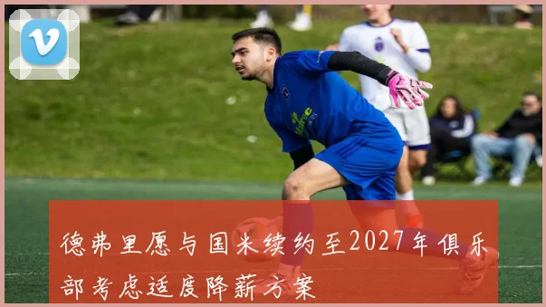 德弗里愿与国米续约至2027年俱乐部考虑适度降薪方案