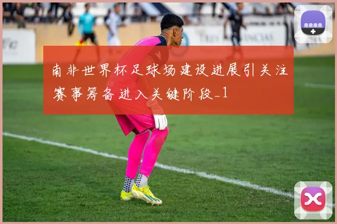 南非世界杯足球场建设进展引关注 赛事筹备进入关键阶段_1