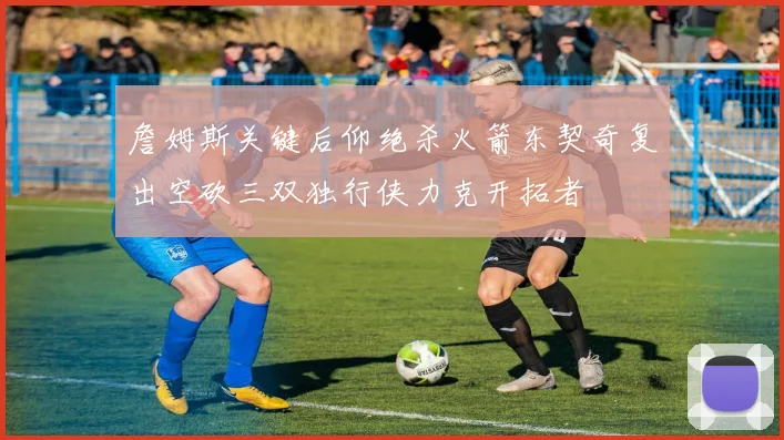 詹姆斯关键后仰绝杀火箭东契奇复出空砍三双独行侠力克开拓者